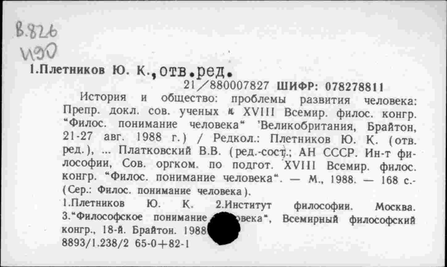 ﻿КШ
Л'Э'О
1.Плетников Ю. К.,ОТВ.рвД.
21/880007827 ШИФР: 078278811
История и общество: проблемы развития человека: Препр. докл. сов. ученых и XVIII Всемир. филос. конгр. “Филос. понимание человека“ ’Великобритания, Брайтон, 21-27 авг. 1988 г.) / Редкол.: Плетников Ю. К- (отв. ред.), ... Платковский В.В. (ред.-сос^.; АН СССР. Ин-т философии, Сов. оргком. по подгот. XVIII Всемир. филос. конгр. “Филос. понимание человека“. — М„ 1988. — 168 с.-(Сер.: Филос. понимание человека).
1.Плетников Ю. К. 2.Институт философии. Москва. 3.“Философское понимание^ЯЪэвека“, Всемирный философский конгр., 18-й. Брайтон. 1988^^В 8893/1.238/2 65-0+82-1